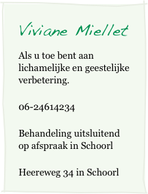 Viviane Miellet         
Als u toe bent aan lichamelijke en geestelijke verbetering.
06-24614234
Behandeling uitsluitend op afspraak in Schoorl 
Heereweg 34 in Schoorl